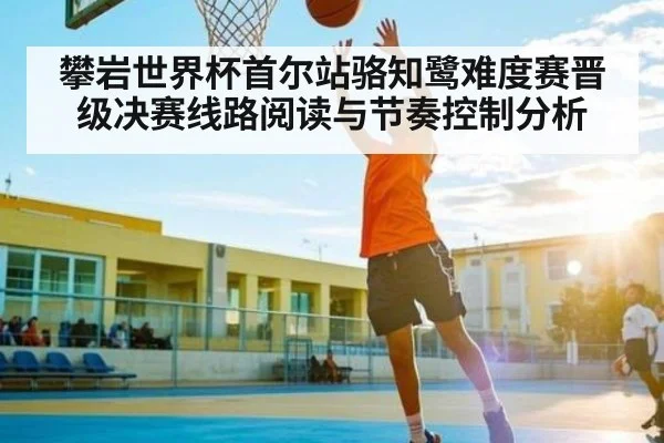 攀岩世界杯首尔站骆知鹭难度赛晋级决赛线路阅读与节奏控制分析
