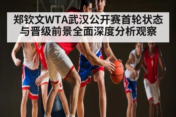 郑钦文WTA武汉公开赛首轮状态与晋级前景全面深度分析观察
