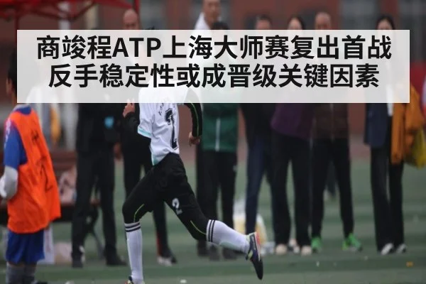商竣程ATP上海大师赛复出首战 反手稳定性或成晋级关键因素